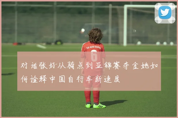 对话张好从骑点到亚锦赛夺金她如何诠释中国自行车新速度