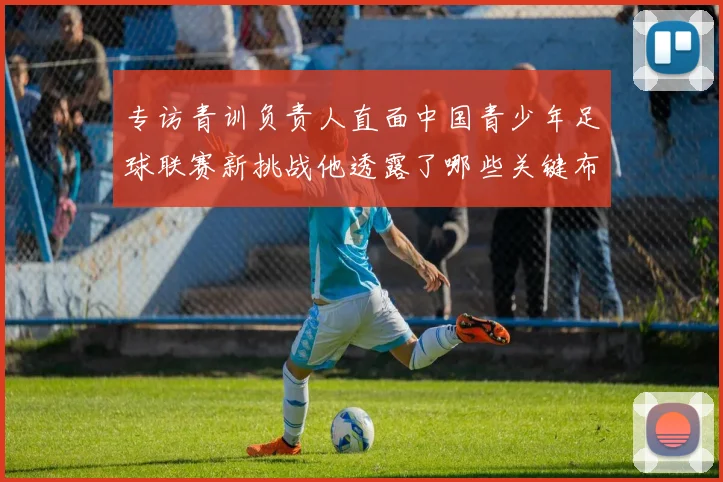 专访青训负责人直面中国青少年足球联赛新挑战他透露了哪些关键布局