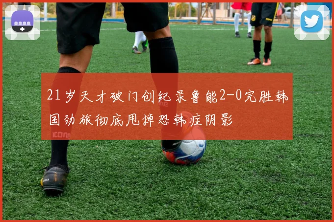 21岁天才破门创纪录鲁能2-0完胜韩国劲旅彻底甩掉恐韩症阴影