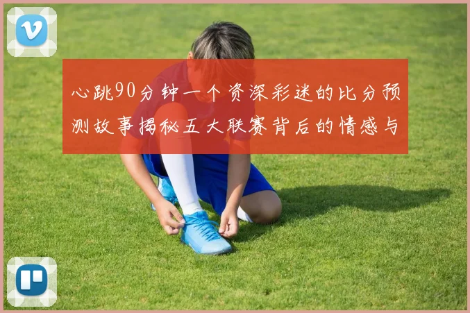 心跳90分钟一个资深彩迷的比分预测故事揭秘五大联赛背后的情感与算法